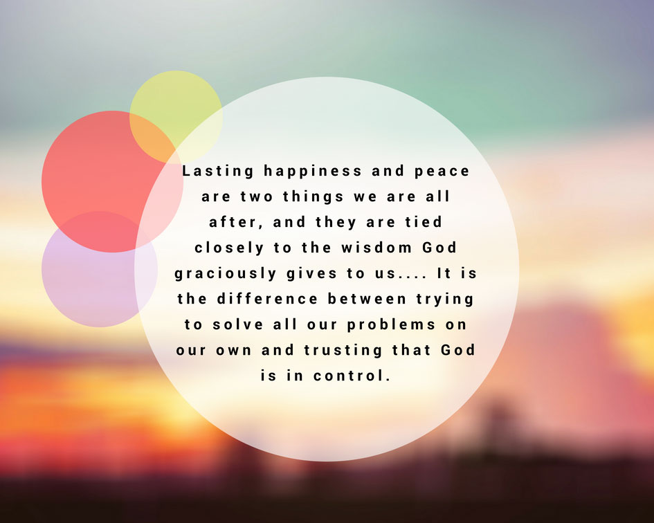 Lasting happiness and peace are two things we are all after, and they are tied closely to the wisdom God graciously gives to us.... It is the difference between trying to solve all our problems on our own and trusting that God is in control.