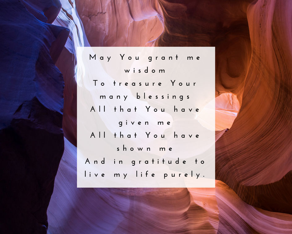 May You grant me wisdom to treasure Your many blessings. All that You have given me. All that You have shown me. And in gratitude to live my life purely.