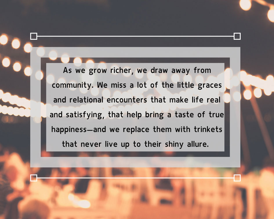 As we grow richer, we draw away from community.  We miss a lot of the little graces and relational encounters that make like real and satisfying, that help bring a taste of true happiness--and we replace them with trinkets that never live up to their shiny allure.