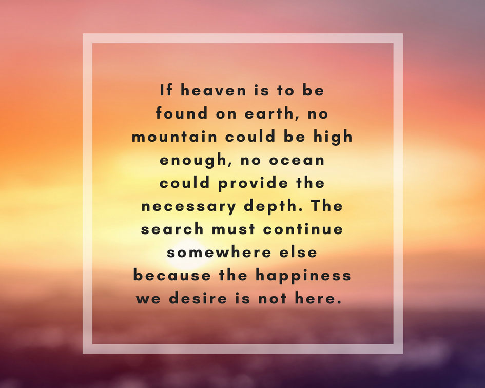 If heaven is to be found on earth, no mountain could be high enough, no ocean could provide the necessary depth. The search must continue somewhere else because happiness we desire is not here.