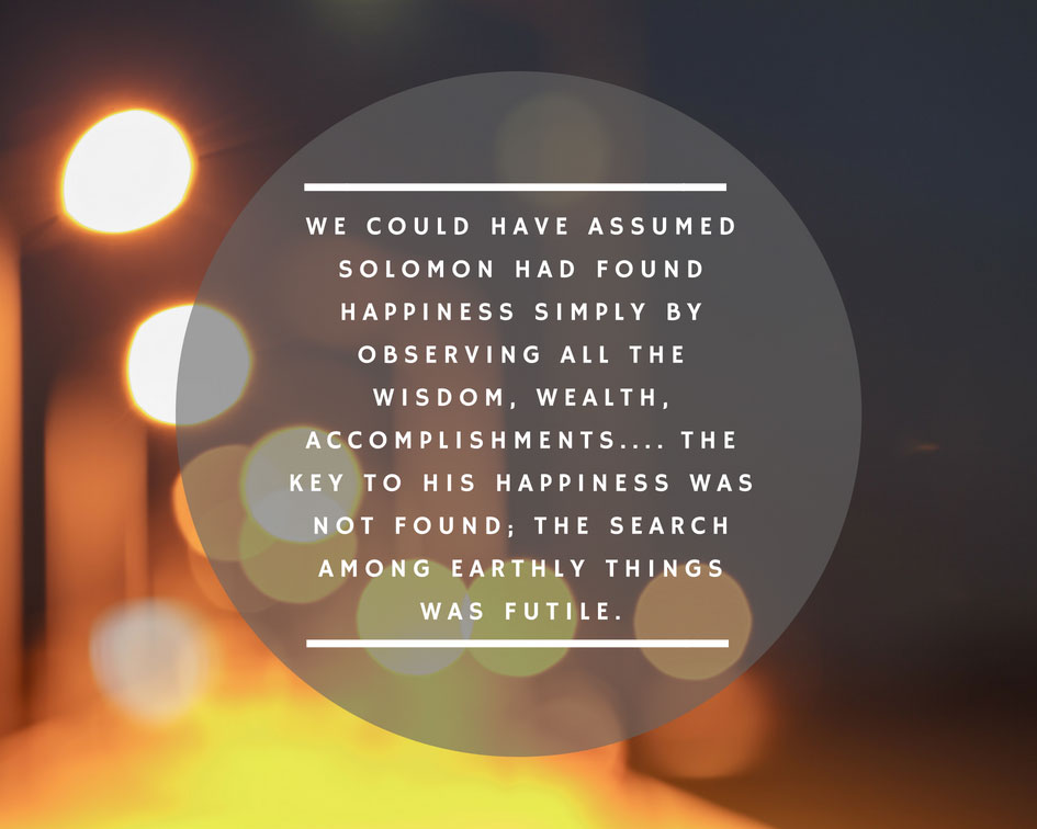 We could have assumed Solomon had found happiness simply by observing all the wisdom, wealth, accomplishment.... The key to his happiness was not found; the search among earthly things was futile.